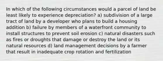 In which of the following circumstances would a parcel of land be least likely to experience depreciation? a) subdivision of a large tract of land by a developer who plans to build a housing addition b) failure by members of a waterfront community to install structures to prevent soil erosion c) natural disasters such as fires or droughts that damage or destroy the land or its natural resources d) land management decisions by a farmer that result in inadequate crop rotation and fertilization