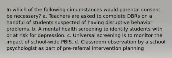 In which of the following circumstances would parental consent be necessary? a. Teachers are asked to complete DBRs on a handful of students suspected of having disruptive behavior problems. b. A mental health screening to identify students with or at risk for depression. c. Universal screening is to monitor the impact of school-wide PBIS. d. Classroom observation by a school psychologist as part of pre-referral intervention planning