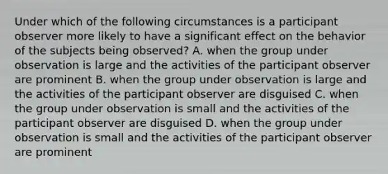 Under which of the following circumstances is a participant observer more likely to have a significant effect on the behavior of the subjects being observed? A. when the group under observation is large and the activities of the participant observer are prominent B. when the group under observation is large and the activities of the participant observer are disguised C. when the group under observation is small and the activities of the participant observer are disguised D. when the group under observation is small and the activities of the participant observer are prominent