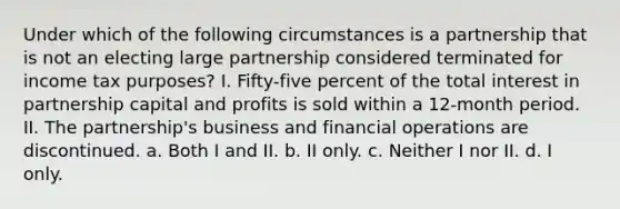 Under which of the following circumstances is a partnership that is not an electing large partnership considered terminated for income tax purposes? I. Fifty-five percent of the total interest in partnership capital and profits is sold within a 12-month period. II. The partnership's business and financial operations are discontinued. a. Both I and II. b. II only. c. Neither I nor II. d. I only.