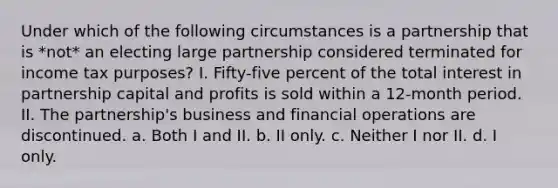 Under which of the following circumstances is a partnership that is *not* an electing large partnership considered terminated for income tax purposes? I. Fifty-five percent of the total interest in partnership capital and profits is sold within a 12-month period. II. The partnership's business and financial operations are discontinued. a. Both I and II. b. II only. c. Neither I nor II. d. I only.