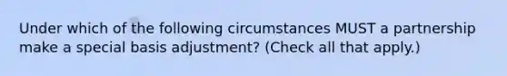 Under which of the following circumstances MUST a partnership make a special basis adjustment? (Check all that apply.)