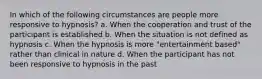 In which of the following circumstances are people more responsive to hypnosis? a. When the cooperation and trust of the participant is established b. When the situation is not defined as hypnosis c. When the hypnosis is more "entertainment based" rather than clinical in nature d. When the participant has not been responsive to hypnosis in the past