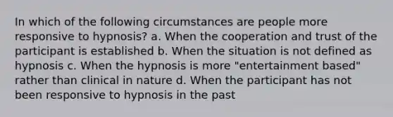 In which of the following circumstances are people more responsive to hypnosis? a. When the cooperation and trust of the participant is established b. When the situation is not defined as hypnosis c. When the hypnosis is more "entertainment based" rather than clinical in nature d. When the participant has not been responsive to hypnosis in the past