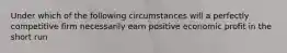 Under which of the following circumstances will a perfectly competitive firm necessarily earn positive economic profit in the short run