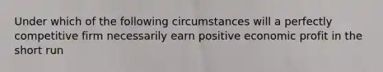 Under which of the following circumstances will a perfectly competitive firm necessarily earn positive economic profit in the short run