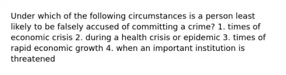 Under which of the following circumstances is a person least likely to be falsely accused of committing a crime? 1. times of economic crisis 2. during a health crisis or epidemic 3. times of rapid economic growth 4. when an important institution is threatened