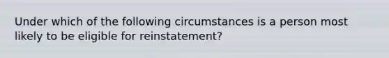 Under which of the following circumstances is a person most likely to be eligible for reinstatement?