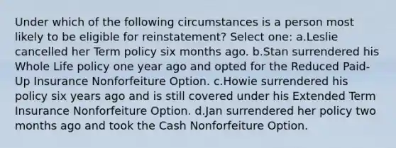 Under which of the following circumstances is a person most likely to be eligible for reinstatement? Select one: a.Leslie cancelled her Term policy six months ago. b.Stan surrendered his Whole Life policy one year ago and opted for the Reduced Paid-Up Insurance Nonforfeiture Option. c.Howie surrendered his policy six years ago and is still covered under his Extended Term Insurance Nonforfeiture Option. d.Jan surrendered her policy two months ago and took the Cash Nonforfeiture Option.