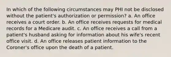 In which of the following circumstances may PHI not be disclosed without the patient's authorization or permission? a. An office receives a court order. b. An office receives requests for medical records for a Medicare audit. c. An office receives a call from a patient's husband asking for information about his wife's recent office visit. d. An office releases patient information to the Coroner's office upon the death of a patient.