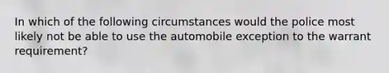 In which of the following circumstances would the police most likely not be able to use the automobile exception to the warrant requirement?