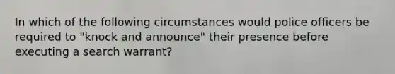 In which of the following circumstances would police officers be required to "knock and announce" their presence before executing a search warrant?