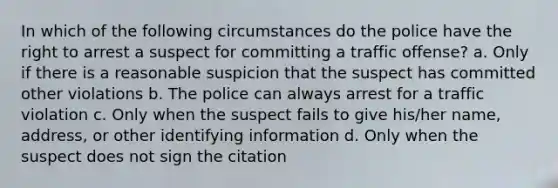 In which of the following circumstances do the police have the right to arrest a suspect for committing a traffic offense? a. Only if there is a reasonable suspicion that the suspect has committed other violations b. The police can always arrest for a traffic violation c. Only when the suspect fails to give his/her name, address, or other identifying information d. Only when the suspect does not sign the citation