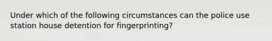 Under which of the following circumstances can the police use station house detention for fingerprinting?