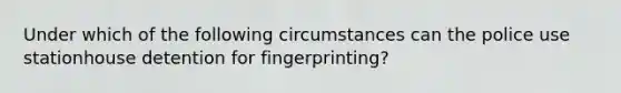 Under which of the following circumstances can the police use stationhouse detention for fingerprinting?​