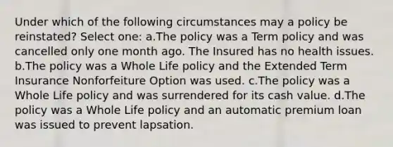 Under which of the following circumstances may a policy be reinstated? Select one: a.The policy was a Term policy and was cancelled only one month ago. The Insured has no health issues. b.The policy was a Whole Life policy and the Extended Term Insurance Nonforfeiture Option was used. c.The policy was a Whole Life policy and was surrendered for its cash value. d.The policy was a Whole Life policy and an automatic premium loan was issued to prevent lapsation.