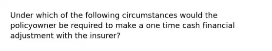 Under which of the following circumstances would the policyowner be required to make a one time cash financial adjustment with the insurer?