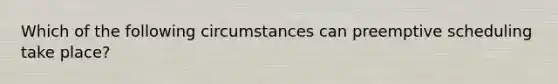 Which of the following circumstances can preemptive scheduling take place?