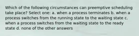 Which of the following circumstances can preemptive scheduling take place? Select one: a. when a process terminates b. when a process switches from the running state to the waiting state c. when a process switches from the waiting state to the ready state d. none of the other answers