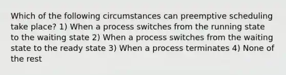 Which of the following circumstances can preemptive scheduling take place? 1) When a process switches from the running state to the waiting state 2) When a process switches from the waiting state to the ready state 3) When a process terminates 4) None of the rest