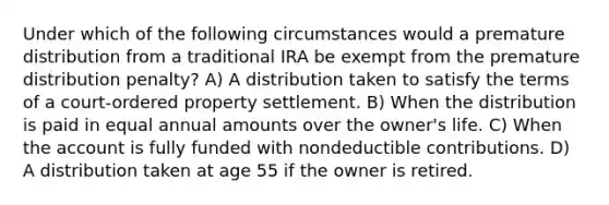 Under which of the following circumstances would a premature distribution from a traditional IRA be exempt from the premature distribution penalty? A) A distribution taken to satisfy the terms of a court-ordered property settlement. B) When the distribution is paid in equal annual amounts over the owner's life. C) When the account is fully funded with nondeductible contributions. D) A distribution taken at age 55 if the owner is retired.