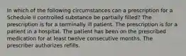 In which of the following circumstances can a prescription for a Schedule II controlled substance be partially filled? The prescription is for a terminally ill patient. The prescription is for a patient in a hospital. The patient has been on the prescribed medication for at least twelve consecutive months. The prescriber authorizes refills.