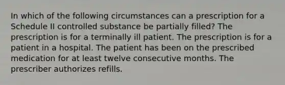 In which of the following circumstances can a prescription for a Schedule II controlled substance be partially filled? The prescription is for a terminally ill patient. The prescription is for a patient in a hospital. The patient has been on the prescribed medication for at least twelve consecutive months. The prescriber authorizes refills.