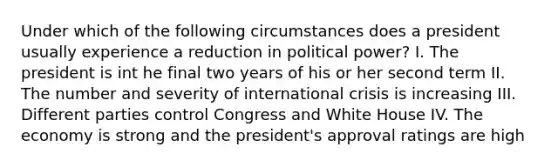 Under which of the following circumstances does a president usually experience a reduction in political power? I. The president is int he final two years of his or her second term II. The number and severity of international crisis is increasing III. Different parties control Congress and White House IV. The economy is strong and the president's approval ratings are high