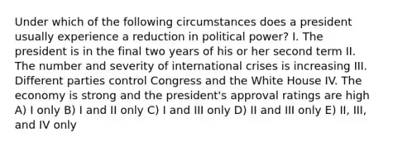 Under which of the following circumstances does a president usually experience a reduction in political power? I. The president is in the final two years of his or her second term II. The number and severity of international crises is increasing III. Different parties control Congress and the White House IV. The economy is strong and the president's approval ratings are high A) I only B) I and II only C) I and III only D) II and III only E) II, III, and IV only