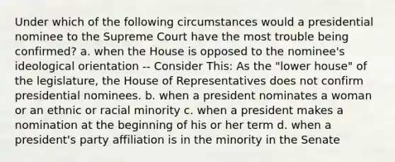 Under which of the following circumstances would a presidential nominee to the Supreme Court have the most trouble being confirmed? a. when the House is opposed to the nominee's ideological orientation -- Consider This: As the "lower house" of the legislature, the House of Representatives does not confirm presidential nominees. b. when a president nominates a woman or an ethnic or racial minority c. when a president makes a nomination at the beginning of his or her term d. when a president's party affiliation is in the minority in the Senate