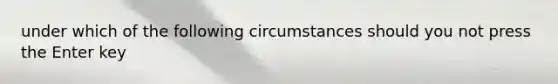 under which of the following circumstances should you not press the Enter key