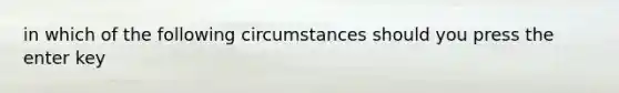 in which of the following circumstances should you press the enter key