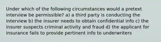 Under which of the following circumstances would a pretext interview be permissible? a) a third party is conducting the interview b) the insurer needs to obtain confidential info c) the insurer suspects criminal activity and fraud d) the applicant for insurance fails to provide pertinent info to underwriters