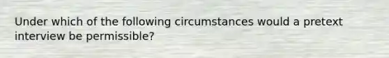 Under which of the following circumstances would a pretext interview be permissible?