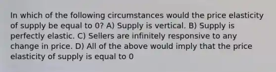 In which of the following circumstances would the price elasticity of supply be equal to 0? A) Supply is vertical. B) Supply is perfectly elastic. C) Sellers are infinitely responsive to any change in price. D) All of the above would imply that the price elasticity of supply is equal to 0