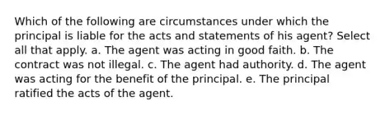 Which of the following are circumstances under which the principal is liable for the acts and statements of his agent? Select all that apply. a. The agent was acting in good faith. b. The contract was not illegal. c. The agent had authority. d. The agent was acting for the benefit of the principal. e. The principal ratified the acts of the agent.