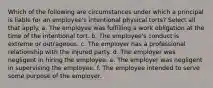 Which of the following are circumstances under which a principal is liable for an employee's intentional physical torts? Select all that apply. a. The employee was fulfilling a work obligation at the time of the intentional tort. b. The employee's conduct is extreme or outrageous. c. The employer has a professional relationship with the injured party. d. The employer was negligent in hiring the employee. e. The employer was negligent in supervising the employee. f. The employee intended to serve some purpose of the employer.