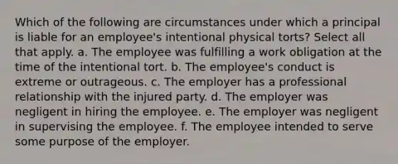 Which of the following are circumstances under which a principal is liable for an employee's intentional physical torts? Select all that apply. a. The employee was fulfilling a work obligation at the time of the intentional tort. b. The employee's conduct is extreme or outrageous. c. The employer has a professional relationship with the injured party. d. The employer was negligent in hiring the employee. e. The employer was negligent in supervising the employee. f. The employee intended to serve some purpose of the employer.