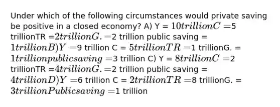 Under which of the following circumstances would private saving be positive in a closed economy? A) Y = 10 trillion C =5 trillionTR =2 trillionG. =2 trillion public saving = 1 trillion B) Y =9 trillion C = 5 trillionTR =1 trillionG. = 1 trillion public saving =3 trillion C) Y = 8 trillion C =2 trillionTR =4 trillionG. =2 trillion public saving = 4 trillion D) Y =6 trillion C = 2 trillionTR =8 trillionG. = 3 trillion Public saving =1 trillion