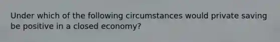 Under which of the following circumstances would private saving be positive in a closed economy?