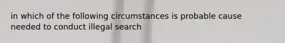 in which of the following circumstances is probable cause needed to conduct illegal search