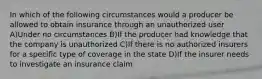 In which of the following circumstances would a producer be allowed to obtain insurance through an unauthorized user A)Under no circumstances B)If the producer had knowledge that the company is unauthorized C)If there is no authorized insurers for a specific type of coverage in the state D)If the insurer needs to investigate an insurance claim