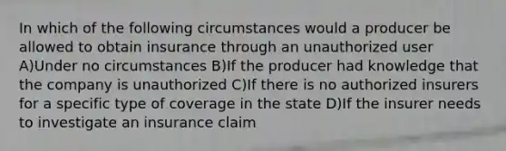 In which of the following circumstances would a producer be allowed to obtain insurance through an unauthorized user A)Under no circumstances B)If the producer had knowledge that the company is unauthorized C)If there is no authorized insurers for a specific type of coverage in the state D)If the insurer needs to investigate an insurance claim