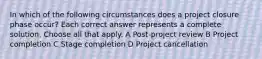 In which of the following circumstances does a project closure phase occur? Each correct answer represents a complete solution. Choose all that apply. A Post-project review B Project completion C Stage completion D Project cancellation