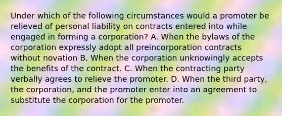 Under which of the following circumstances would a promoter be relieved of personal liability on contracts entered into while engaged in forming a corporation? A. When the bylaws of the corporation expressly adopt all preincorporation contracts without novation B. When the corporation unknowingly accepts the benefits of the contract. C. When the contracting party verbally agrees to relieve the promoter. D. When the third party, the corporation, and the promoter enter into an agreement to substitute the corporation for the promoter.