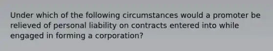 Under which of the following circumstances would a promoter be relieved of personal liability on contracts entered into while engaged in forming a corporation?