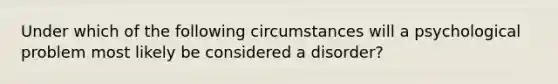 Under which of the following circumstances will a psychological problem most likely be considered a disorder?