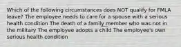 Which of the following circumstances does NOT qualify for FMLA leave? The employee needs to care for a spouse with a serious health condition The death of a family member who was not in the military The employee adopts a child The employee's own serious health condition