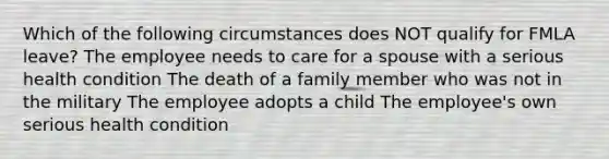 Which of the following circumstances does NOT qualify for FMLA leave? The employee needs to care for a spouse with a serious health condition The death of a family member who was not in the military The employee adopts a child The employee's own serious health condition