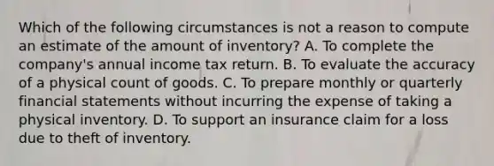 Which of the following circumstances is not a reason to compute an estimate of the amount of inventory? A. To complete the company's annual income tax return. B. To evaluate the accuracy of a physical count of goods. C. To prepare monthly or quarterly financial statements without incurring the expense of taking a physical inventory. D. To support an insurance claim for a loss due to theft of inventory.